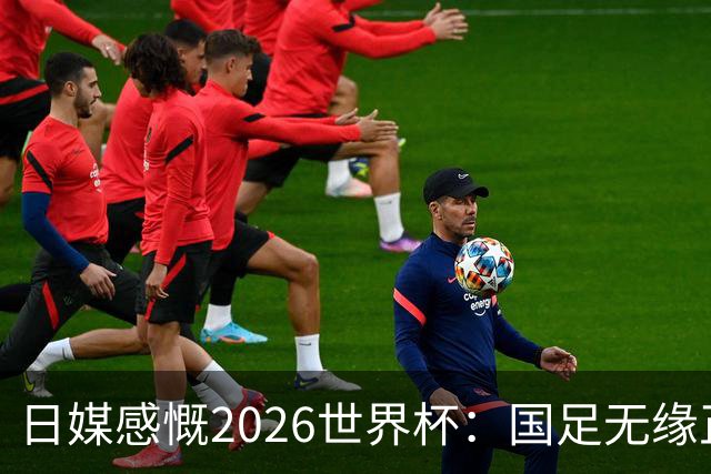 日媒感慨2026世界杯：国足无缘正赛，中国球迷只剩裁判可关注